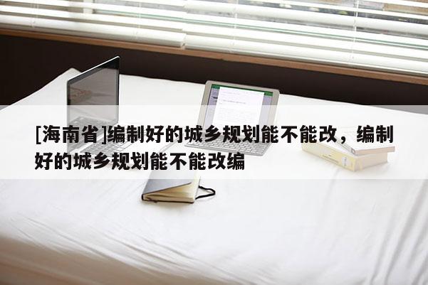 [海南省]編制好的城鄉(xiāng)規(guī)劃能不能改，編制好的城鄉(xiāng)規(guī)劃能不能改編