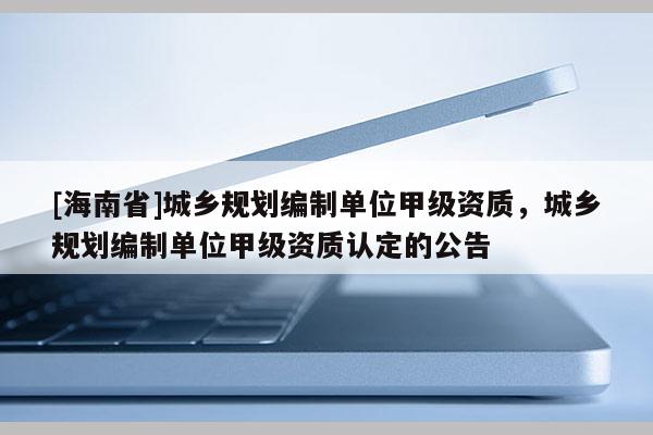 [海南省]城鄉規劃編制單位甲級資質，城鄉規劃編制單位甲級資質認定的公告