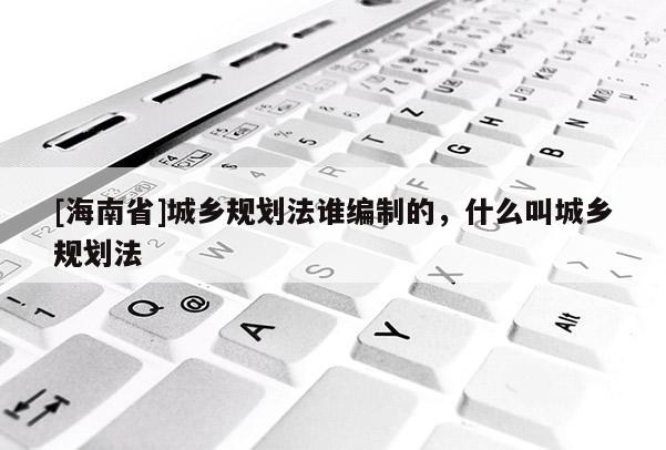 [海南省]城鄉(xiāng)規(guī)劃法誰編制的，什么叫城鄉(xiāng)規(guī)劃法