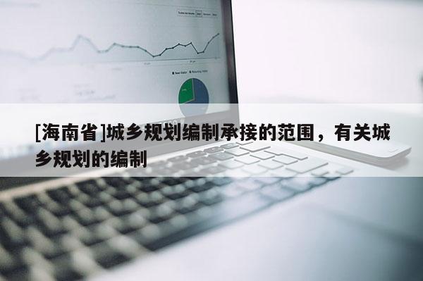 [海南省]城鄉(xiāng)規(guī)劃編制承接的范圍，有關(guān)城鄉(xiāng)規(guī)劃的編制