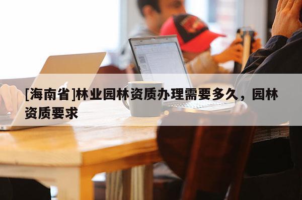 [海南省]林業園林資質辦理需要多久，園林資質要求