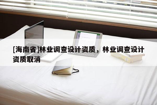 [海南省]林業(yè)調(diào)查設(shè)計資質(zhì)，林業(yè)調(diào)查設(shè)計資質(zhì)取消