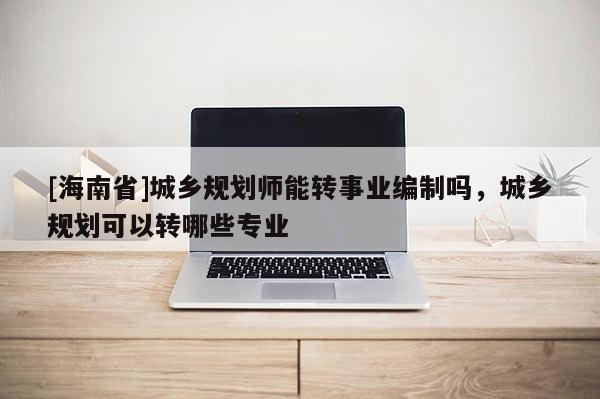 [海南省]城鄉規劃師能轉事業編制嗎，城鄉規劃可以轉哪些專業