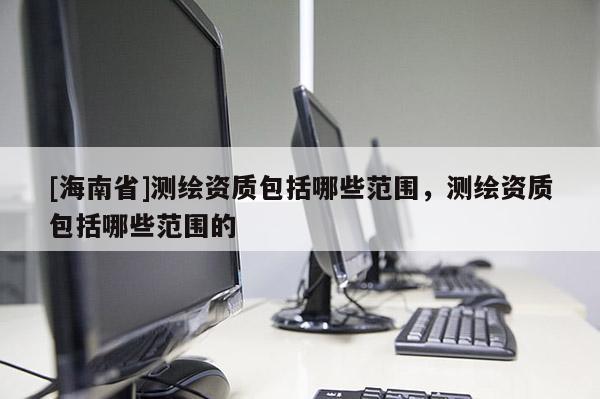 [海南省]測繪資質包括哪些范圍，測繪資質包括哪些范圍的