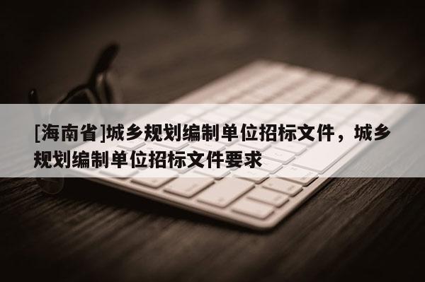 [海南省]城鄉規劃編制單位招標文件，城鄉規劃編制單位招標文件要求
