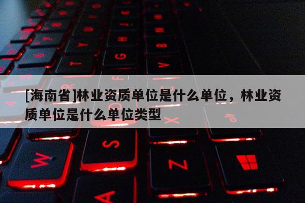 [海南省]林業資質單位是什么單位，林業資質單位是什么單位類型