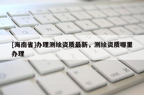 [海南省]辦理測繪資質最新，測繪資質哪里辦理