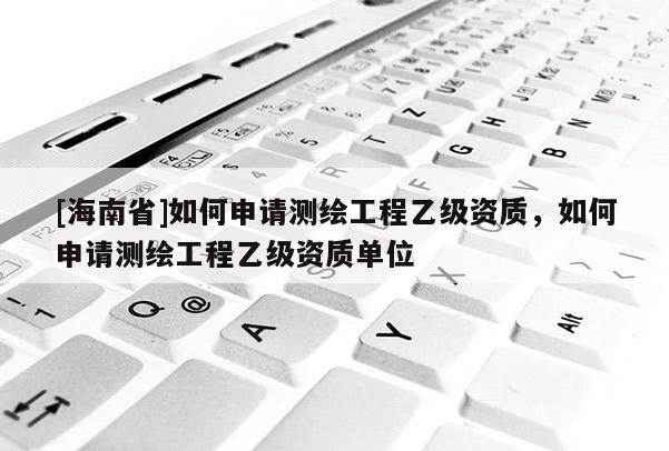 [海南省]如何申請(qǐng)測(cè)繪工程乙級(jí)資質(zhì)，如何申請(qǐng)測(cè)繪工程乙級(jí)資質(zhì)單位