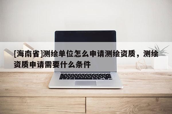 [海南省]測繪單位怎么申請(qǐng)測繪資質(zhì)，測繪資質(zhì)申請(qǐng)需要什么條件