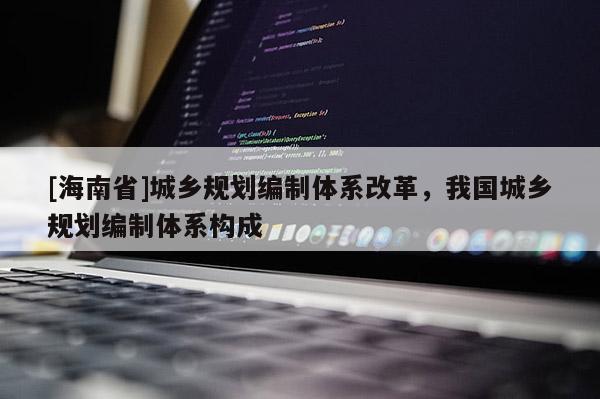 [海南省]城鄉(xiāng)規(guī)劃編制體系改革，我國(guó)城鄉(xiāng)規(guī)劃編制體系構(gòu)成