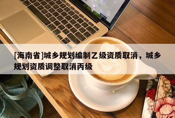 [海南省]城鄉規劃編制乙級資質取消，城鄉規劃資質調整取消丙級