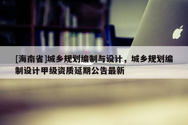 [海南省]城鄉規劃編制與設計，城鄉規劃編制設計甲級資質延期公告最新