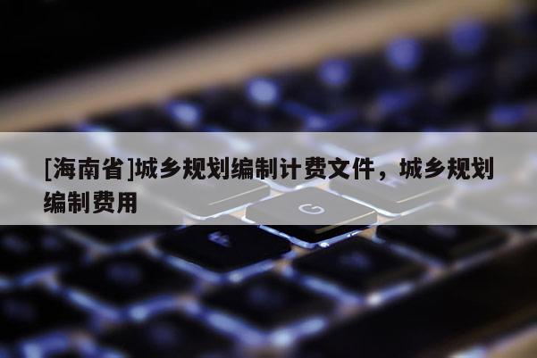 [海南省]城鄉(xiāng)規(guī)劃編制計費文件，城鄉(xiāng)規(guī)劃編制費用
