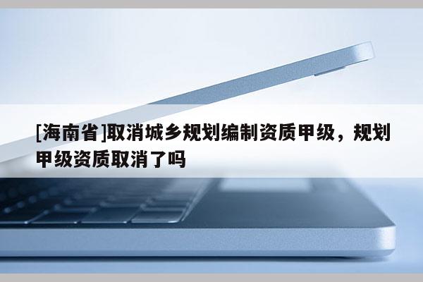 [海南省]取消城鄉規劃編制資質甲級，規劃甲級資質取消了嗎