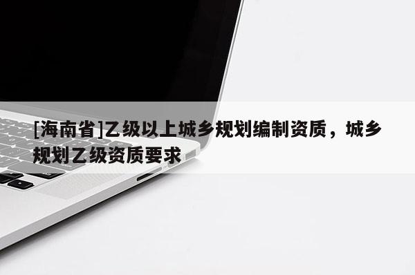 [海南省]乙級以上城鄉(xiāng)規(guī)劃編制資質，城鄉(xiāng)規(guī)劃乙級資質要求
