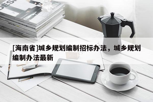 [海南省]城鄉(xiāng)規(guī)劃編制招標(biāo)辦法，城鄉(xiāng)規(guī)劃編制辦法最新