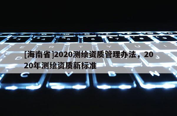 [海南省]2020測(cè)繪資質(zhì)管理辦法，2020年測(cè)繪資質(zhì)新標(biāo)準(zhǔn)