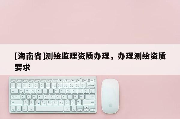 [海南省]測繪監理資質辦理，辦理測繪資質要求