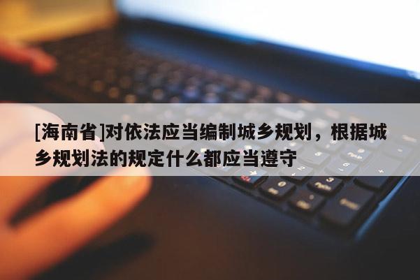 [海南省]對(duì)依法應(yīng)當(dāng)編制城鄉(xiāng)規(guī)劃，根據(jù)城鄉(xiāng)規(guī)劃法的規(guī)定什么都應(yīng)當(dāng)遵守