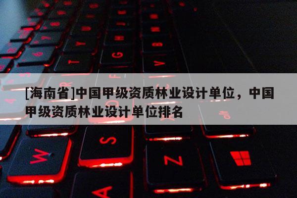 [海南省]中國甲級資質林業設計單位，中國甲級資質林業設計單位排名