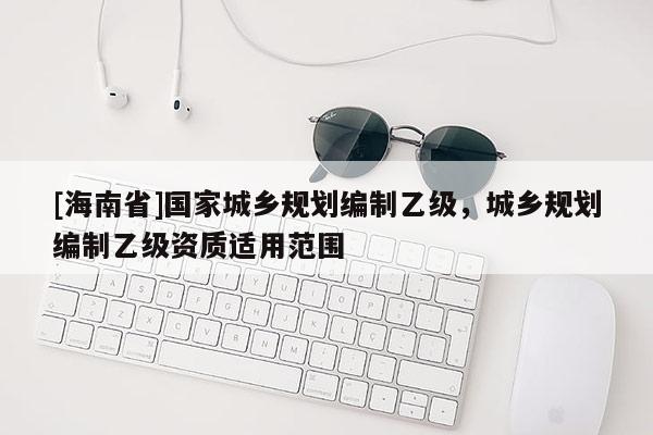 [海南省]國家城鄉規劃編制乙級，城鄉規劃編制乙級資質適用范圍