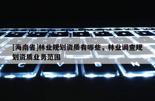 [海南省]林業(yè)規(guī)劃資質(zhì)有哪些，林業(yè)調(diào)查規(guī)劃資質(zhì)業(yè)務(wù)范圍