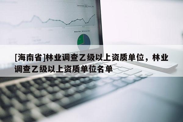 [海南省]林業調查乙級以上資質單位，林業調查乙級以上資質單位名單