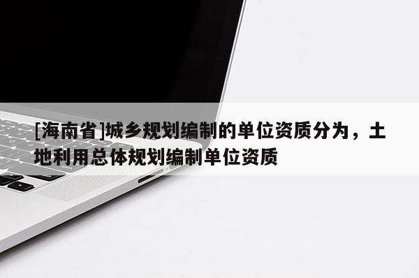 [海南省]城鄉規劃編制的單位資質分為，土地利用總體規劃編制單位資質
