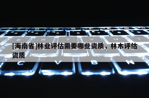 [海南省]林業(yè)評(píng)估需要哪些資質(zhì)，林木評(píng)估資質(zhì)