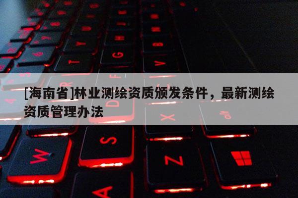 [海南省]林業(yè)測繪資質(zhì)頒發(fā)條件，最新測繪資質(zhì)管理辦法