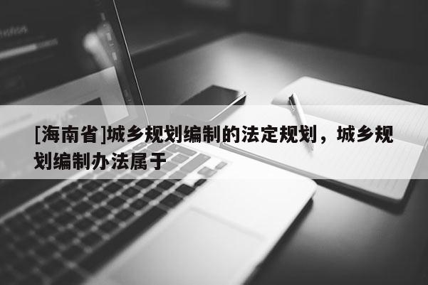 [海南省]城鄉規劃編制的法定規劃，城鄉規劃編制辦法屬于