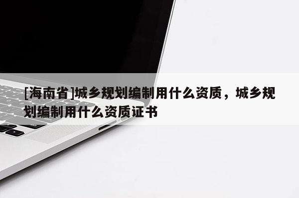 [海南省]城鄉(xiāng)規(guī)劃編制用什么資質(zhì)，城鄉(xiāng)規(guī)劃編制用什么資質(zhì)證書