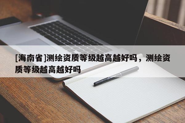 [海南省]測繪資質等級越高越好嗎，測繪資質等級越高越好嗎