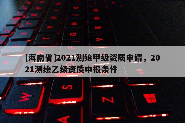 [海南省]2021測(cè)繪甲級(jí)資質(zhì)申請(qǐng)，2021測(cè)繪乙級(jí)資質(zhì)申報(bào)條件