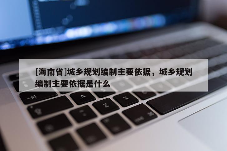 [海南省]城鄉(xiāng)規(guī)劃編制主要依據(jù)，城鄉(xiāng)規(guī)劃編制主要依據(jù)是什么