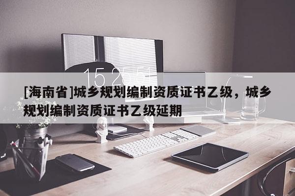 [海南省]城鄉(xiāng)規(guī)劃編制資質(zhì)證書乙級，城鄉(xiāng)規(guī)劃編制資質(zhì)證書乙級延期