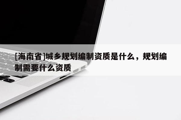 [海南省]城鄉規劃編制資質是什么，規劃編制需要什么資質