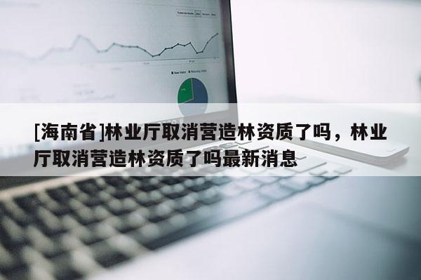 [海南省]林業廳取消營造林資質了嗎，林業廳取消營造林資質了嗎最新消息