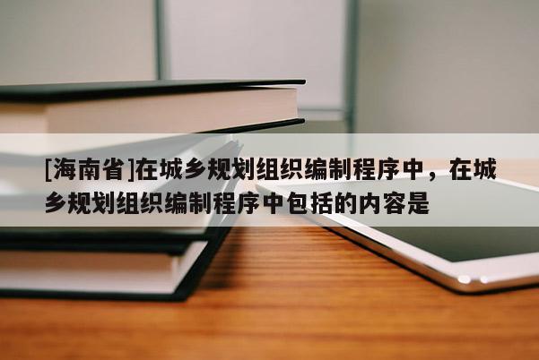 [海南省]在城鄉(xiāng)規(guī)劃組織編制程序中，在城鄉(xiāng)規(guī)劃組織編制程序中包括的內容是