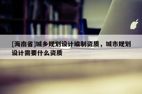 [海南省]城鄉規劃設計編制資質，城市規劃設計需要什么資質