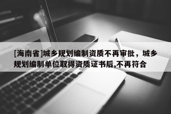 [海南省]城鄉規劃編制資質不再審批，城鄉規劃編制單位取得資質證書后,不再符合