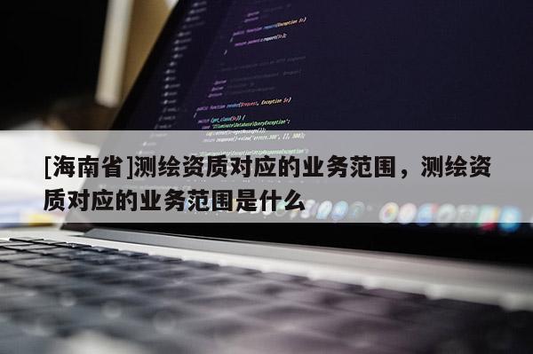 [海南省]測(cè)繪資質(zhì)對(duì)應(yīng)的業(yè)務(wù)范圍，測(cè)繪資質(zhì)對(duì)應(yīng)的業(yè)務(wù)范圍是什么