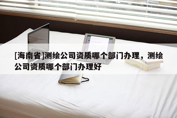 [海南省]測繪公司資質哪個部門辦理，測繪公司資質哪個部門辦理好