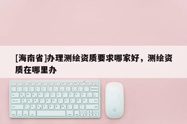 [海南省]辦理測繪資質要求哪家好，測繪資質在哪里辦