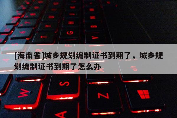 [海南省]城鄉規劃編制證書到期了，城鄉規劃編制證書到期了怎么辦