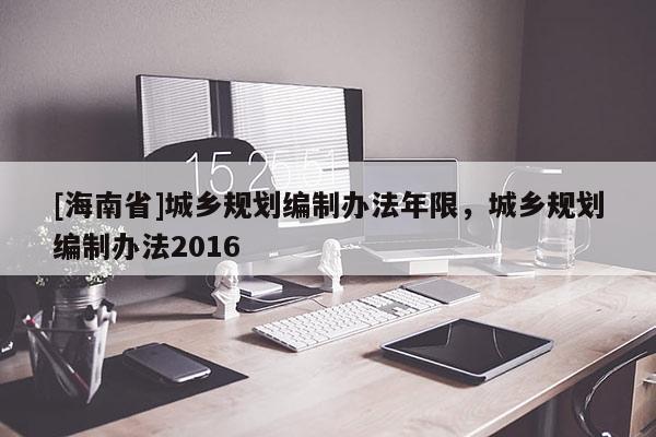 [海南省]城鄉規劃編制辦法年限，城鄉規劃編制辦法2016