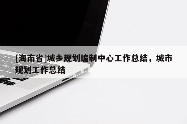[海南省]城鄉(xiāng)規(guī)劃編制中心工作總結(jié)，城市規(guī)劃工作總結(jié)