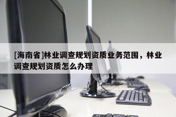 [海南省]林業調查規劃資質業務范圍，林業調查規劃資質怎么辦理