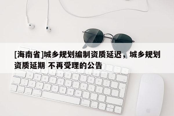 [海南省]城鄉(xiāng)規(guī)劃編制資質(zhì)延遲，城鄉(xiāng)規(guī)劃資質(zhì)延期 不再受理的公告