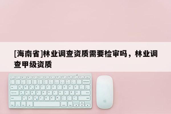 [海南省]林業調查資質需要檢審嗎，林業調查甲級資質